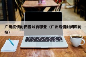 广州疫情封闭区域有哪些（广州疫情封闭和封控）