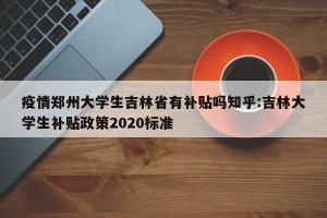 疫情郑州大学生吉林省有补贴吗知乎:吉林大学生补贴政策2020标准