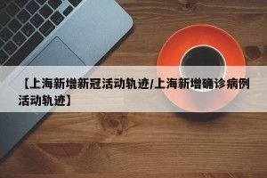 【上海新增新冠活动轨迹/上海新增确诊病例活动轨迹】