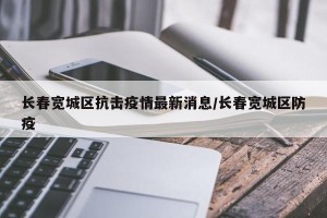 长春宽城区抗击疫情最新消息/长春宽城区防疫