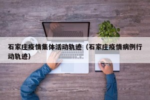 石家庄疫情集体活动轨迹（石家庄疫情病例行动轨迹）