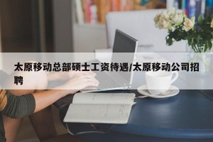 太原移动总部硕士工资待遇/太原移动公司招聘