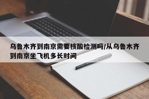 乌鲁木齐到南京需要核酸检测吗/从乌鲁木齐到南京坐飞机多长时间