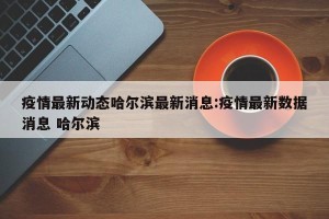 疫情最新动态哈尔滨最新消息:疫情最新数据消息 哈尔滨