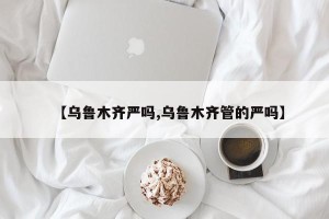 【乌鲁木齐严吗,乌鲁木齐管的严吗】