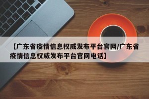 【广东省疫情信息权威发布平台官网/广东省疫情信息权威发布平台官网电话】