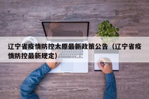 辽宁省疫情防控太原最新政策公告（辽宁省疫情防控最新规定）