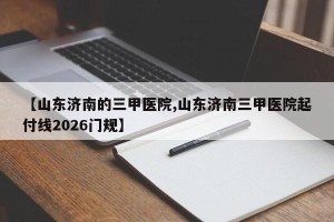 【山东济南的三甲医院,山东济南三甲医院起付线2026门规】