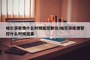 哈尔滨疫情什么时候能控制住/哈尔滨疫情管控什么时候结束