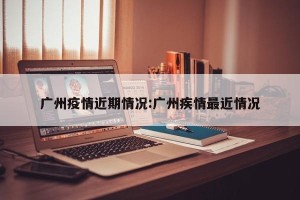 广州疫情近期情况:广州疾情最近情况
