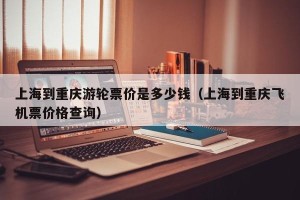 上海到重庆游轮票价是多少钱（上海到重庆飞机票价格查询）