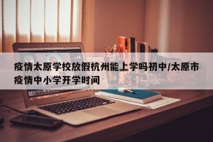 疫情太原学校放假杭州能上学吗初中/太原市疫情中小学开学时间
