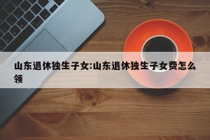 山东退休独生子女:山东退休独生子女费怎么领