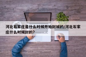 河北石家庄是什么时候开始封城的/河北石家庄什么时候封的?