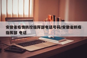 安徽省疫情防控指挥部电话号码/安徽省防疫指挥部 电话