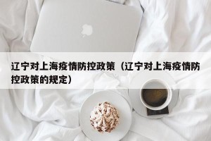 辽宁对上海疫情防控政策（辽宁对上海疫情防控政策的规定）