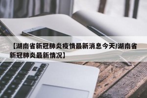 【湖南省新冠肺炎疫情最新消息今天/湖南省新冠肺炎最新情况】