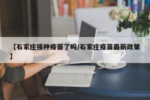 【石家庄接种疫苗了吗/石家庄疫苗最新政策】