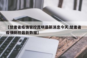 【甘肃省疫情管控昆明最新消息今天,甘肃省疫情防控最新数据】