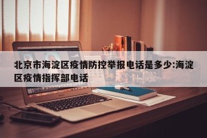 北京市海淀区疫情防控举报电话是多少:海淀区疫情指挥部电话