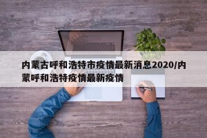 内蒙古呼和浩特市疫情最新消息2020/内蒙呼和浩特疫情最新疫情