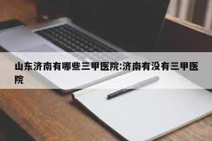 山东济南有哪些三甲医院:济南有没有三甲医院