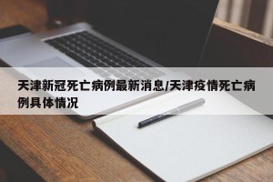 天津新冠死亡病例最新消息/天津疫情死亡病例具体情况
