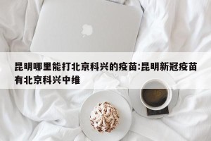 昆明哪里能打北京科兴的疫苗:昆明新冠疫苗有北京科兴中维