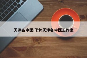 天津名中医门诊:天津名中医工作室