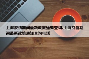 上海疫情期间最新政策通知查询:上海疫情期间最新政策通知查询电话