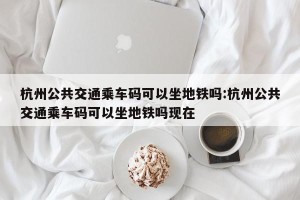 杭州公共交通乘车码可以坐地铁吗:杭州公共交通乘车码可以坐地铁吗现在