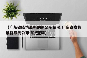【广东省疫情最新病例公布情况/广东省疫情最新病例公布情况查询】