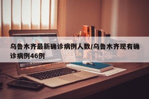 乌鲁木齐最新确诊病例人数/乌鲁木齐现有确诊病例46例
