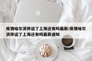 疫情哈尔滨停运了上海还有吗最新:疫情哈尔滨停运了上海还有吗最新通知