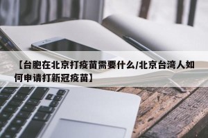 【台胞在北京打疫苗需要什么/北京台湾人如何申请打新冠疫苗】