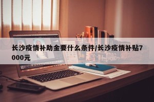 长沙疫情补助金要什么条件/长沙疫情补贴7000元
