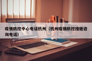 疫情防控中心电话杭州（杭州疫情防控措施咨询电话）