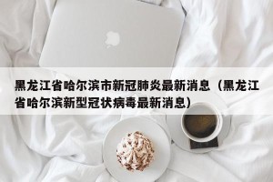 黑龙江省哈尔滨市新冠肺炎最新消息（黑龙江省哈尔滨新型冠状病毒最新消息）