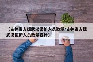 【吉林省支援武汉医护人员数量/吉林省支援武汉医护人员数量统计】