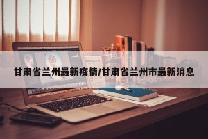 甘肃省兰州最新疫情/甘肃省兰州市最新消息