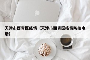 天津市西青区疫情（天津市西青区疫情防控电话）