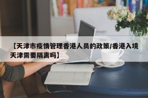 【天津市疫情管理香港人员的政策/香港入境天津需要隔离吗】