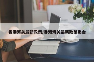 香港海关最新政策/香港海关最新政策出台