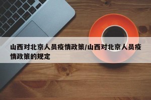 山西对北京人员疫情政策/山西对北京人员疫情政策的规定