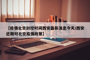 【疫情北京封控时间西安最新消息今天/西安近期对北京疫情政策】