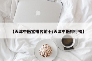 【天津中医堂排名前十/天津中医排行榜】