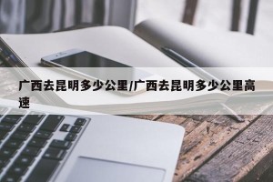 广西去昆明多少公里/广西去昆明多少公里高速