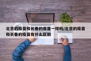 北京的疫苗和长春的疫苗一样吗/北京的疫苗和长春的疫苗有什么区别