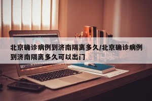 北京确诊病例到济南隔离多久/北京确诊病例到济南隔离多久可以出门