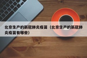 北京生产的新冠肺炎疫苗（北京生产的新冠肺炎疫苗有哪些）